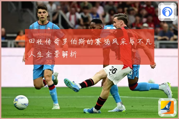 田径传奇罗伯斯的赛场风采与不凡人生全景解析